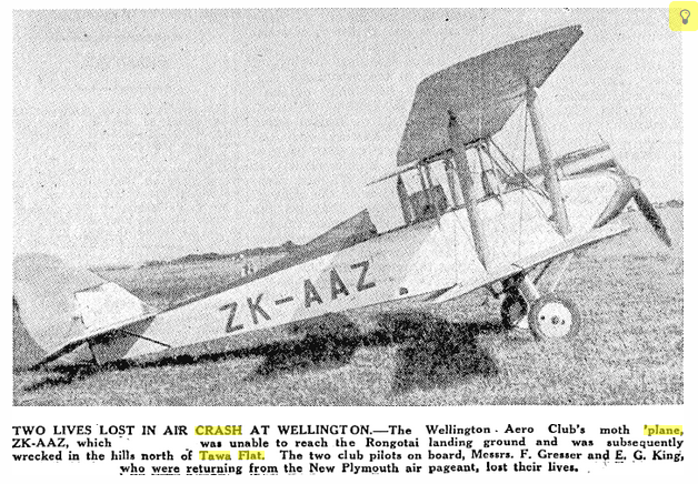"TWO LIVES LOST IN AIR CRASH AT WELLINGTON.—The Wellington Aero Club’s moth 'plane, ZK-AAZ, which was unable to reach the Rongotai landing ground and was subsequently wrecked in the hills north of Tawa Flat. The two club pilots on board, Messrs. F. Gresser and E. G. King, who were returning from the New Plymouth air pageant, lost their lives" Manawatu Standard 27 Oct 1932